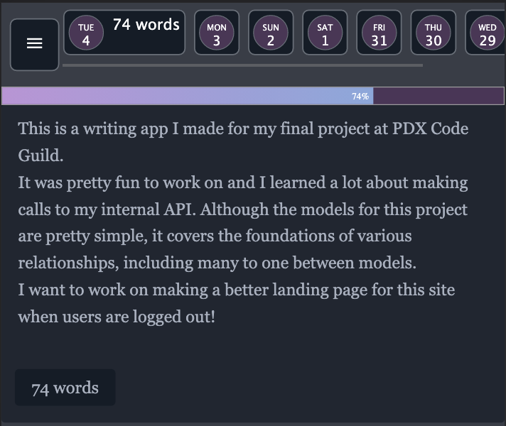 An image of the writing app with a small calendar at the top showing circles of each date, from Tue 4 to Wed 29. The body of the text reads, This is a writing app I made for my final project at PDX Code Guild. It was pretty fun to work on and I learned a lot about making calls to my internal API. Although the models for this project are pretty simple, it covers the foundations of various relationships, including many to one between models. I want to work on making a better landing page for this site when users are logged out!